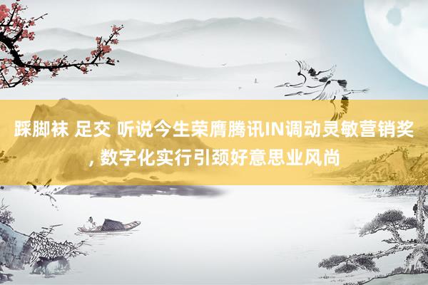 踩脚袜 足交 听说今生荣膺腾讯IN调动灵敏营销奖， 数字化实行引颈好意思业风尚