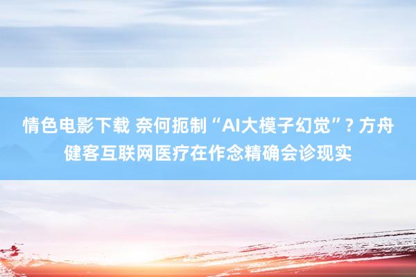 情色电影下载 奈何扼制“AI大模子幻觉”? 方舟健客互联网医疗在作念精确会诊现实