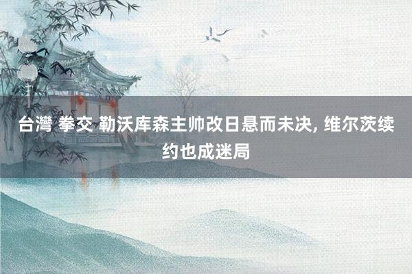 台灣 拳交 勒沃库森主帅改日悬而未决， 维尔茨续约也成迷局