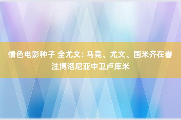 情色电影种子 全尤文: 马竞、尤文、国米齐在眷注博洛尼亚中卫卢库米