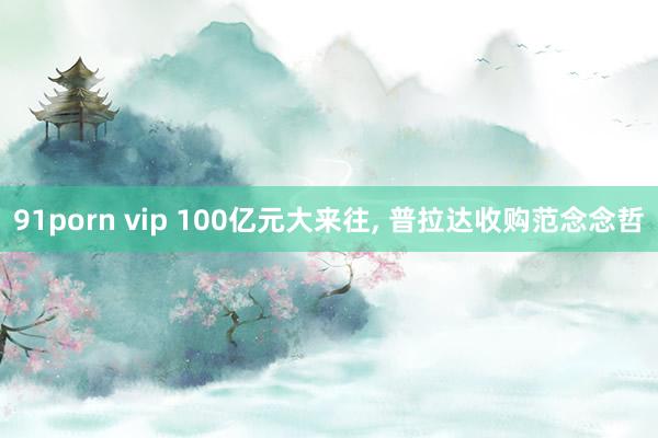91porn vip 100亿元大来往， 普拉达收购范念念哲