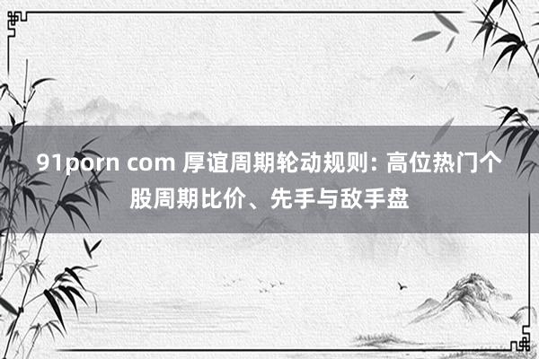 91porn com 厚谊周期轮动规则: 高位热门个股周期比价、先手与敌手盘