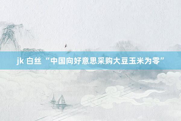 jk 白丝 “中国向好意思采购大豆玉米为零”