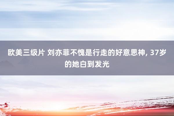 欧美三级片 刘亦菲不愧是行走的好意思神， 37岁的她白到发光