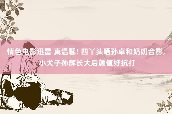 情色电影迅雷 真温馨! 四丫头晒孙卓和奶奶合影， 小犬子孙辉长大后颜值好抗打