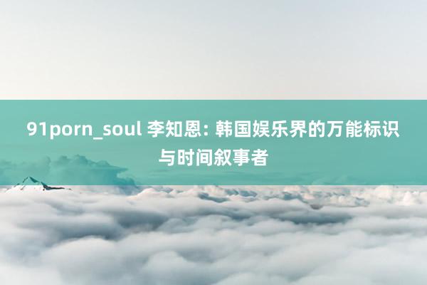 91porn_soul 李知恩: 韩国娱乐界的万能标识与时间叙事者