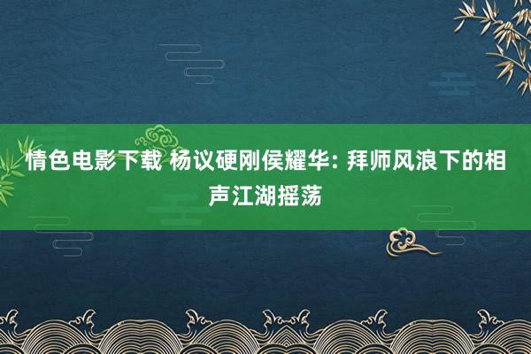 情色电影下载 杨议硬刚侯耀华: 拜师风浪下的相声江湖摇荡