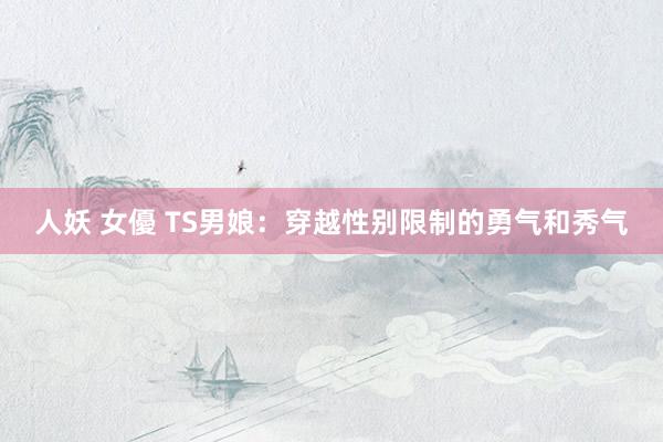 人妖 女優 TS男娘：穿越性别限制的勇气和秀气