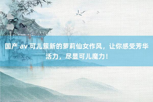 国产 av 可儿簇新的萝莉仙女作风，让你感受芳华活力，尽显可儿魔力！