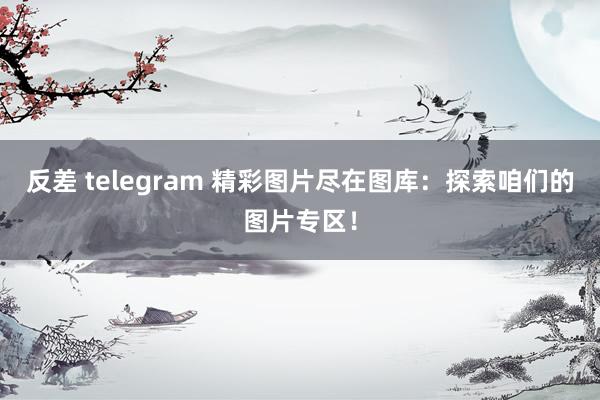 反差 telegram 精彩图片尽在图库：探索咱们的图片专区！