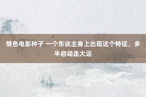 情色电影种子 一个东谈主身上出现这个特征，多半启动走大运