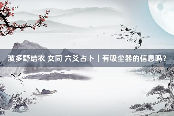 波多野结衣 女同 六爻占卜｜有吸尘器的信息吗？