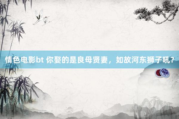 情色电影bt 你娶的是良母贤妻，如故河东狮子吼？