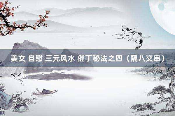 美女 自慰 三元风水 催丁秘法之四（隔八交串）