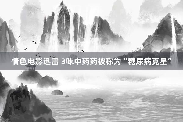 情色电影迅雷 3味中药药被称为“糖尿病克星”