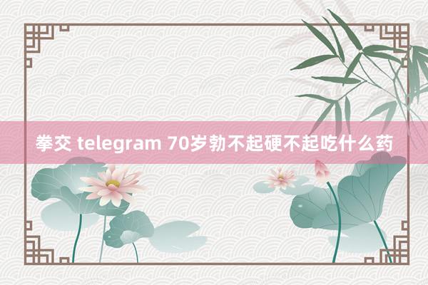 拳交 telegram 70岁勃不起硬不起吃什么药