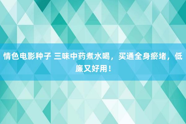 情色电影种子 三味中药煮水喝，买通全身瘀堵，低廉又好用！