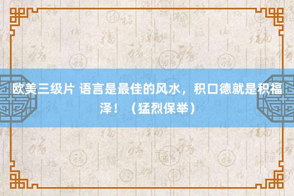 欧美三级片 语言是最佳的风水，积口德就是积福泽！（猛烈保举）