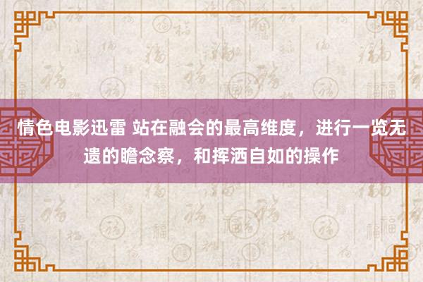 情色电影迅雷 站在融会的最高维度，进行一览无遗的瞻念察，和挥洒自如的操作