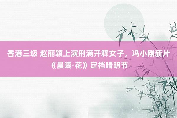 香港三级 赵丽颖上演刑满开释女子，冯小刚新片《晨曦·花》定档晴明节