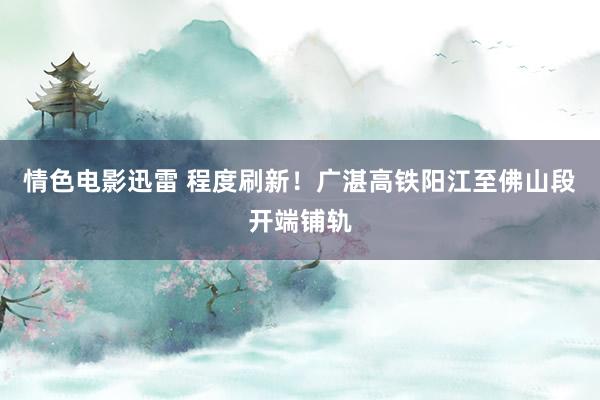 情色电影迅雷 程度刷新！广湛高铁阳江至佛山段开端铺轨