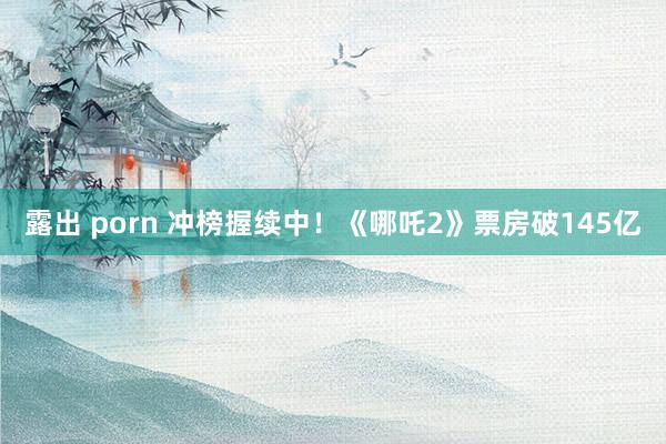 露出 porn 冲榜握续中！《哪吒2》票房破145亿
