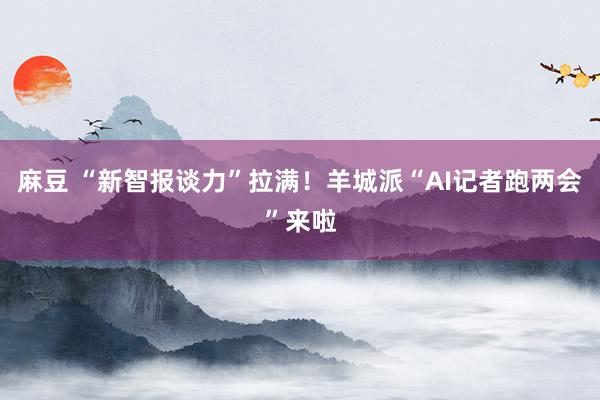 麻豆 “新智报谈力”拉满！羊城派“AI记者跑两会”来啦