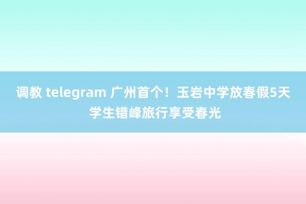 调教 telegram 广州首个！玉岩中学放春假5天 学生错峰旅行享受春光