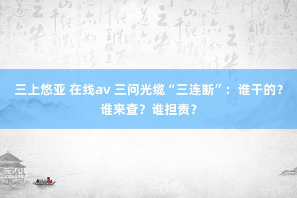 三上悠亚 在线av 三问光缆“三连断”：谁干的？谁来查？谁担责？